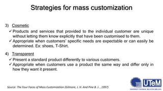 3) Cosmetic
 Products and services that provided to the individual customer are unique
without letting them know explicitly that have been customised to them.
 Appropriate when customers’ specific needs are expectable or can easily be
determined. Ex: shoes, T-Shirt.
4) Transparent
 Present a standard product differently to various customers.
 Appropriate when customers use a product the same way and differ only in
how they want it present.
Strategies for mass customization
Source: The Four Faces of Mass Customization (Gilmore, J. H. And Pine B. J. , 1997)
 