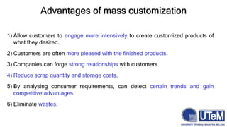Advantages of mass customization
1) Allow customers to engage more intensively to create customized products of
what they desired.
2) Customers are often more pleased with the finished products.
3) Companies can forge strong relationships with customers.
4) Reduce scrap quantity and storage costs.
5) By analysing consumer requirements, can detect certain trends and gain
competitive advantages.
6) Eliminate wastes.
 