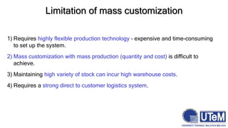 Limitation of mass customization
1) Requires highly flexible production technology – expensive and time-consuming
to set up the system.
2) Mass customization with mass production (quantity and cost) is difficult to
achieve.
3) Maintaining high variety of stock can incur high warehouse costs.
4) Requires a strong direct to customer logistics system.
 