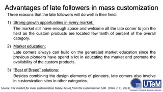 Three reasons that the late followers will do well in their field:
1) Strong growth opportunities in every market:
The market still have enough space and welcome all the late comer to join the
field as the custom products are located few tenth of percent of the overall
category.
2) Market education:
Late comers always can build on the generated market education since the
previous pioneers have spend a lot in educating the market and promote the
availability of the custom products.
3) “Best of Breed” solutions:
Besides combining the design elements of pioneers, late comers also involve
in customization sites in other categories.
Advantages of late followers in mass customization
Source: The market for mass customization today: Result from the customization 500. (Piller, F. T. , 2012)
 