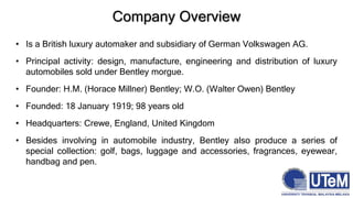 Company Overview
• Is a British luxury automaker and subsidiary of German Volkswagen AG.
• Principal activity: design, manufacture, engineering and distribution of luxury
automobiles sold under Bentley morgue.
• Founder: H.M. (Horace Millner) Bentley; W.O. (Walter Owen) Bentley
• Founded: 18 January 1919; 98 years old
• Headquarters: Crewe, England, United Kingdom
• Besides involving in automobile industry, Bentley also produce a series of
special collection: golf, bags, luggage and accessories, fragrances, eyewear,
handbag and pen.
 