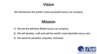 Vision
We will become the world’s most successful luxury car company
Mission
1) We are the definitive British luxury car company.
2) We will develop, craft and sell the world’s most desirable luxury cars.
3) We stand for powerful, exquisite, individual.
 