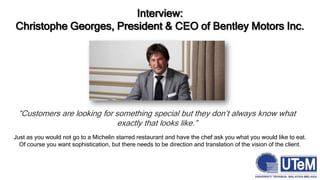 Interview:
Christophe Georges, President & CEO of Bentley Motors Inc.
“Customers are looking for something special but they don’t always know what
exactly that looks like.”
Just as you would not go to a Michelin starred restaurant and have the chef ask you what you would like to eat.
Of course you want sophistication, but there needs to be direction and translation of the vision of the client.
 