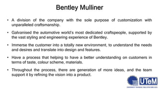 Bentley Mulliner
• A division of the company with the sole purpose of customization with
unparalleled craftsmanship.
• Galvanised the automotive world’s most dedicated craftspeople, supported by
the vast styling and engineering experience of Bentley.
• Immerse the customer into a totally new environment, to understand the needs
and desires and translate into design and features.
• Have a process that helping to have a better understanding on customers in
terms of taste, colour scheme, materials.
• Throughout the process, there are generation of more ideas, and the team
support it by refining the vision into a product.
 
