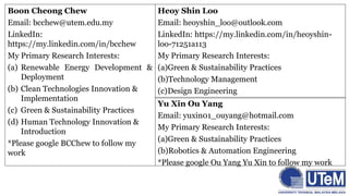 Boon Cheong Chew
Email: bcchew@utem.edu.my
LinkedIn:
https://my.linkedin.com/in/bcchew
My Primary Research Interests:
(a) Renewable Energy Development &
Deployment
(b) Clean Technologies Innovation &
Implementation
(c) Green & Sustainability Practices
(d) Human Technology Innovation &
Introduction
*Please google BCChew to follow my
work
Heoy Shin Loo
Email: heoyshin_loo@outlook.com
LinkedIn: https://my.linkedin.com/in/heoyshin-
loo-71251a113
My Primary Research Interests:
(a)Green & Sustainability Practices
(b)Technology Management
(c)Design Engineering
Yu Xin Ou Yang
Email: yuxin01_ouyang@hotmail.com
My Primary Research Interests:
(a)Green & Sustainability Practices
(b)Robotics & Automation Engineering
*Please google Ou Yang Yu Xin to follow my work
 