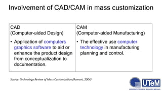 Involvement of CAD/CAM in mass customization
CAD
(Computer-aided Design)
• Application of computers
graphics software to aid or
enhance the product design
from conceptualization to
documentation.
CAM
(Computer-aided Manufacturing)
• The effective use computer
technology in manufacturing
planning and control.
Source: Technology Review of Mass Customization (Ramani, 2004)
 