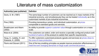 Authorship (year published) Definition
Davis, S. M. (1987) The same large number of customers can be reached as in mass markets of the
industrial economy, and simultaneously they can be treated individually as in the
customized markets of pre‐industrial economies.
Pine (1993) Providing tremendous variety, and individual customization, at prices
comparable to standard goods and services.
Broekhuizen and Alsem
(2002)
Its ability to provide superior customer value through customization on a mass
scale.
Mula et al. (2004) The customers can select, order and receive a specially configured product (with
hundred of options of the product) to satisfy their specific requirements.
Haug, A., Ladeby, K. and
Edwards, K. (2009)
To offer customers customized products (goods and services) at prices close to
the ones of mass production.
Flavio and Giovani (2011) One of the key enabling principles as people improve production effectiveness to
meet the ever changing demands on large scale commercial product.
Literature of mass customization
 