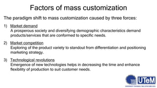 The paradigm shift to mass customization caused by three forces:
1) Market demand
A prosperous society and diversifying demographic characteristics demand
products/services that are conformed to specific needs.
2) Market competition
Exploring of the product variety to standout from differentiation and positioning
marketing strategy.
3) Technological revolutions
Emergence of new technologies helps in decreasing the time and enhance
flexibility of production to suit customer needs.
Factors of mass customization
 