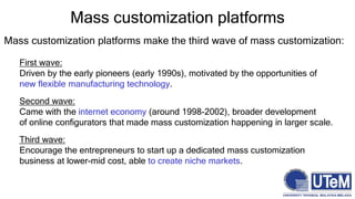 Mass customization platforms make the third wave of mass customization:
First wave:
Driven by the early pioneers (early 1990s), motivated by the opportunities of
new flexible manufacturing technology.
Second wave:
Came with the internet economy (around 1998-2002), broader development
of online configurators that made mass customization happening in larger scale.
Third wave:
Encourage the entrepreneurs to start up a dedicated mass customization
business at lower-mid cost, able to create niche markets.
Mass customization platforms
 
