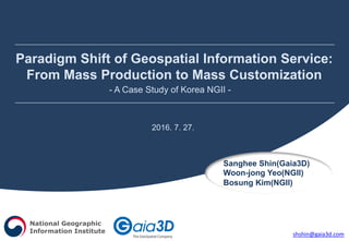Paradigm Shift of Geospatial Information Service:
From Mass Production to Mass Customization
- A Case Study of Korea NGII -
Sanghee Shin(Gaia3D)
Woon-jong Yeo(NGII)
Bosung Kim(NGII)
2016. 7. 27.
National Geographic
Information Institute shshin@gaia3d.com
 