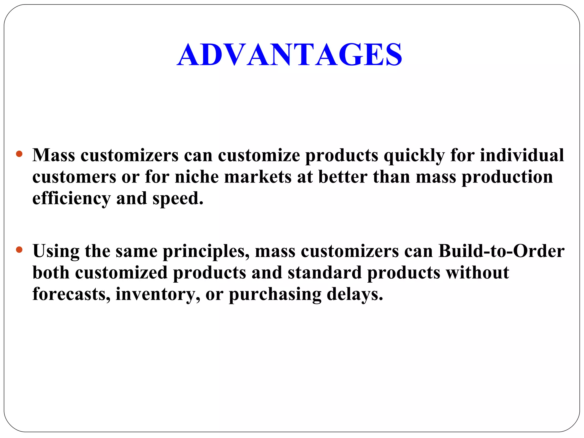 ADVANTAGES Mass customizers can customize products quickly for individual customers or for niche markets at better than mass production efficiency and speed. Using the same principles, mass customizers can Build-to-Order both customized products and standard products without forecasts, inventory, or purchasing delays. 