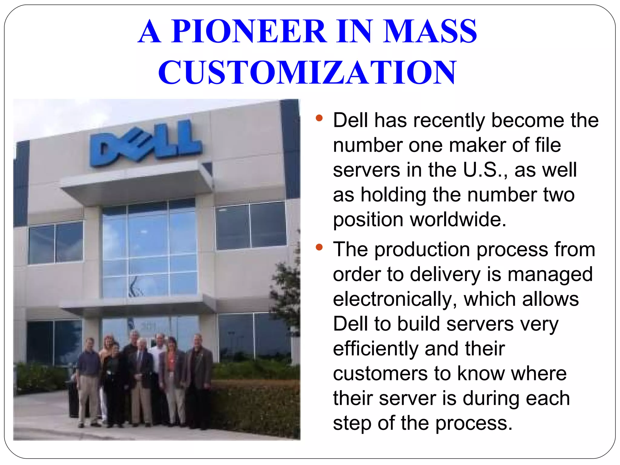Dell has recently become the number one maker of file servers in the U.S., as well as holding the number two position worldwide.  The production process from order to delivery is managed electronically, which allows Dell to build servers very efficiently and their customers to know where their server is during each step of the process. A PIONEER IN MASS CUSTOMIZATION 