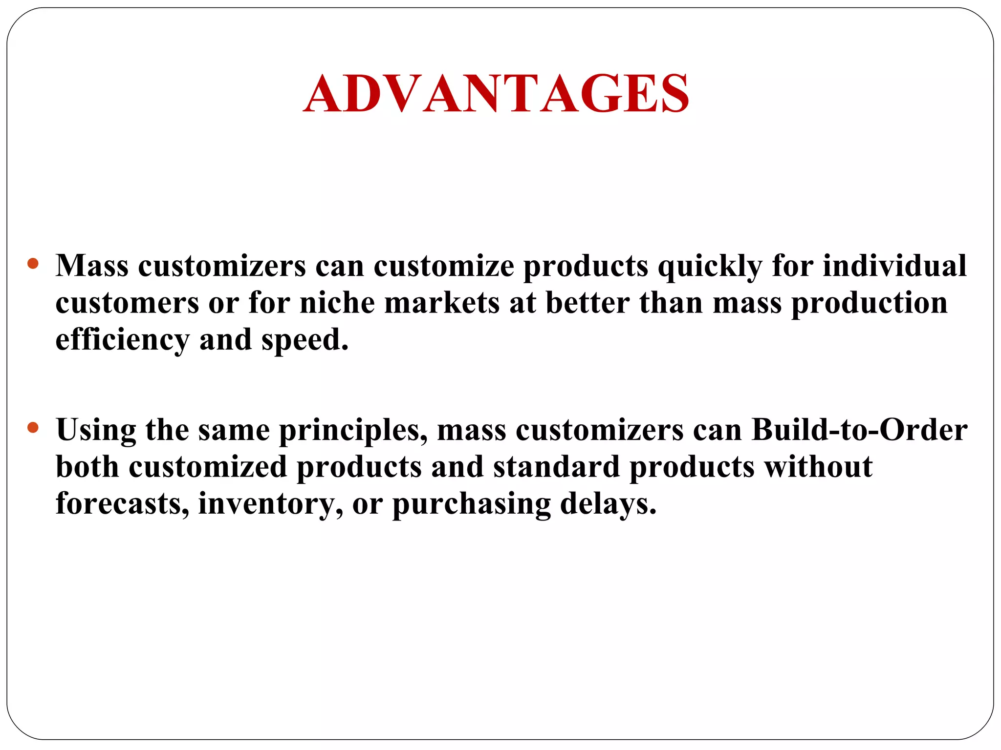 ADVANTAGES Mass customizers can customize products quickly for individual customers or for niche markets at better than mass production efficiency and speed. Using the same principles, mass customizers can Build-to-Order both customized products and standard products without forecasts, inventory, or purchasing delays. 