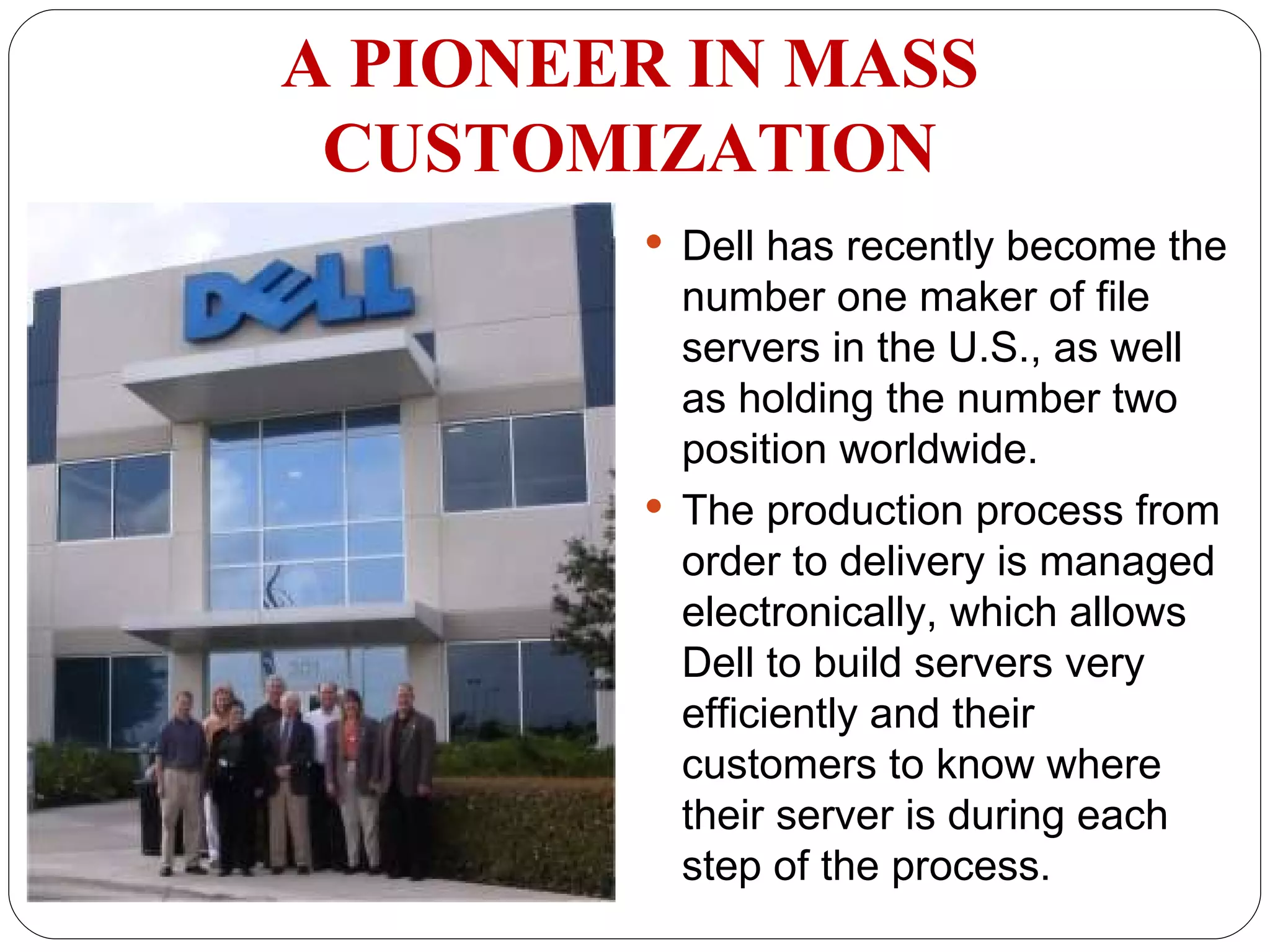 Dell has recently become the number one maker of file servers in the U.S., as well as holding the number two position worldwide.  The production process from order to delivery is managed electronically, which allows Dell to build servers very efficiently and their customers to know where their server is during each step of the process. A PIONEER IN MASS CUSTOMIZATION 