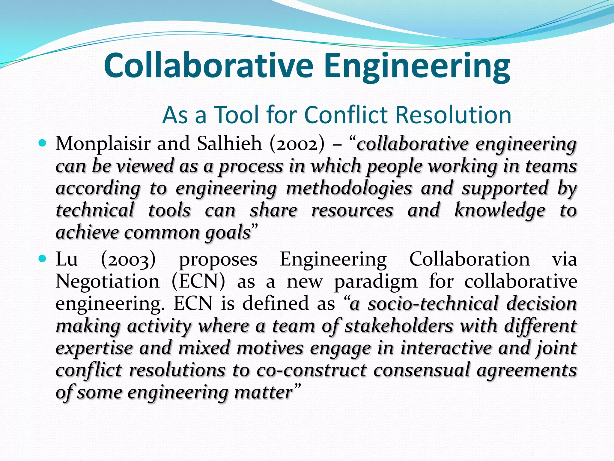 Collaborative Engineering
As a Tool for Conflict Resolution
 Monplaisir and Salhieh (2002) – “collaborative engineering
can be viewed as a process in which people working in teams
according to engineering methodologies and supported by
technical tools can share resources and knowledge to
achieve common goals”
 Lu (2003) proposes Engineering Collaboration via
Negotiation (ECN) as a new paradigm for collaborative
engineering. ECN is defined as “a socio-technical decision
making activity where a team of stakeholders with different
expertise and mixed motives engage in interactive and joint
conflict resolutions to co-construct consensual agreements
of some engineering matter”
 