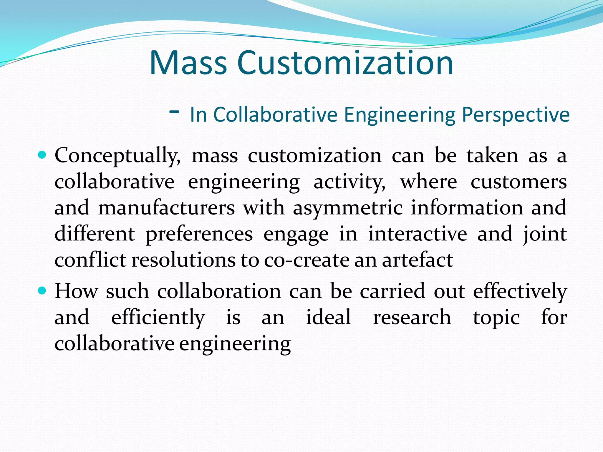 Mass Customization
- In Collaborative Engineering Perspective
 Conceptually, mass customization can be taken as a
collaborative engineering activity, where customers
and manufacturers with asymmetric information and
different preferences engage in interactive and joint
conflict resolutions to co-create an artefact
 How such collaboration can be carried out effectively
and efficiently is an ideal research topic for
collaborative engineering
 