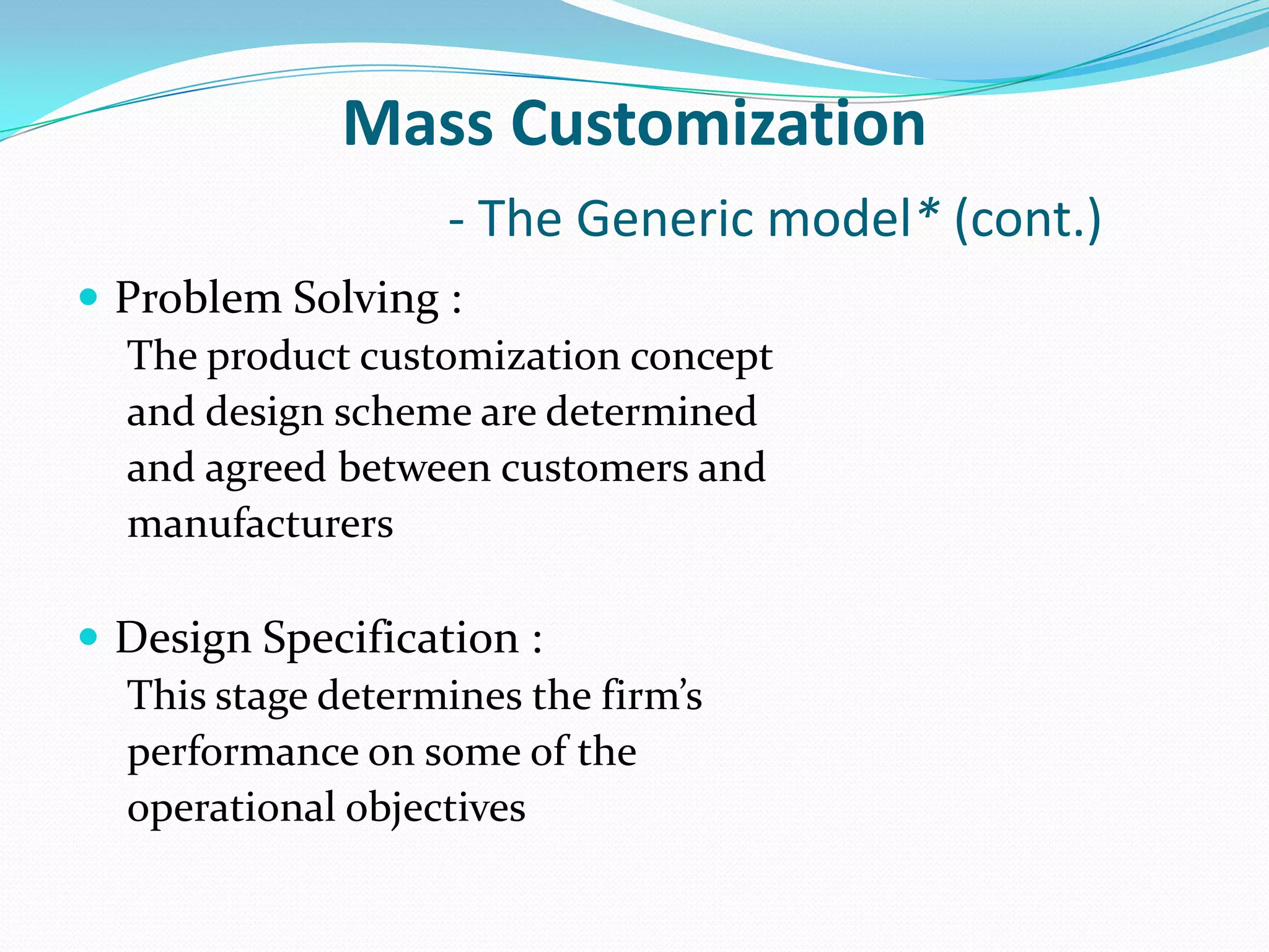 Mass Customization
- The Generic model* (cont.)
 Problem Solving :
The product customization concept
and design scheme are determined
and agreed between customers and
manufacturers
 Design Specification :
This stage determines the firm’s
performance on some of the
operational objectives
 