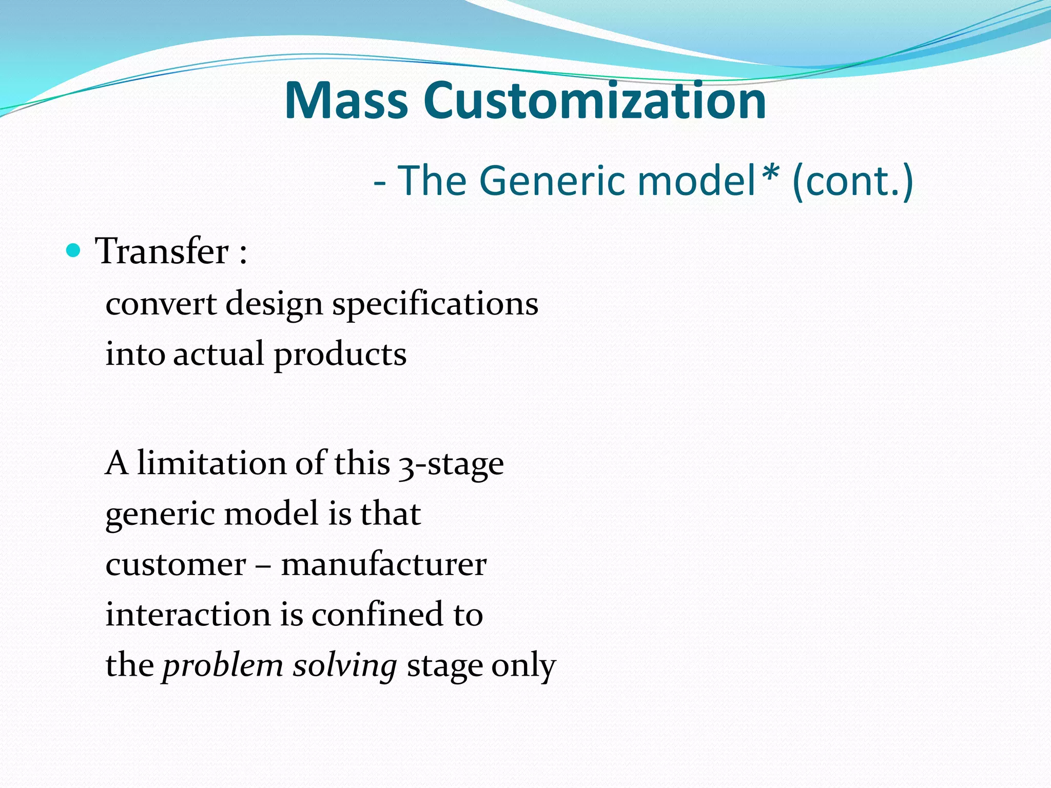 Mass Customization
- The Generic model* (cont.)
 Transfer :
convert design specifications
into actual products
A limitation of this 3-stage
generic model is that
customer – manufacturer
interaction is confined to
the problem solving stage only
 