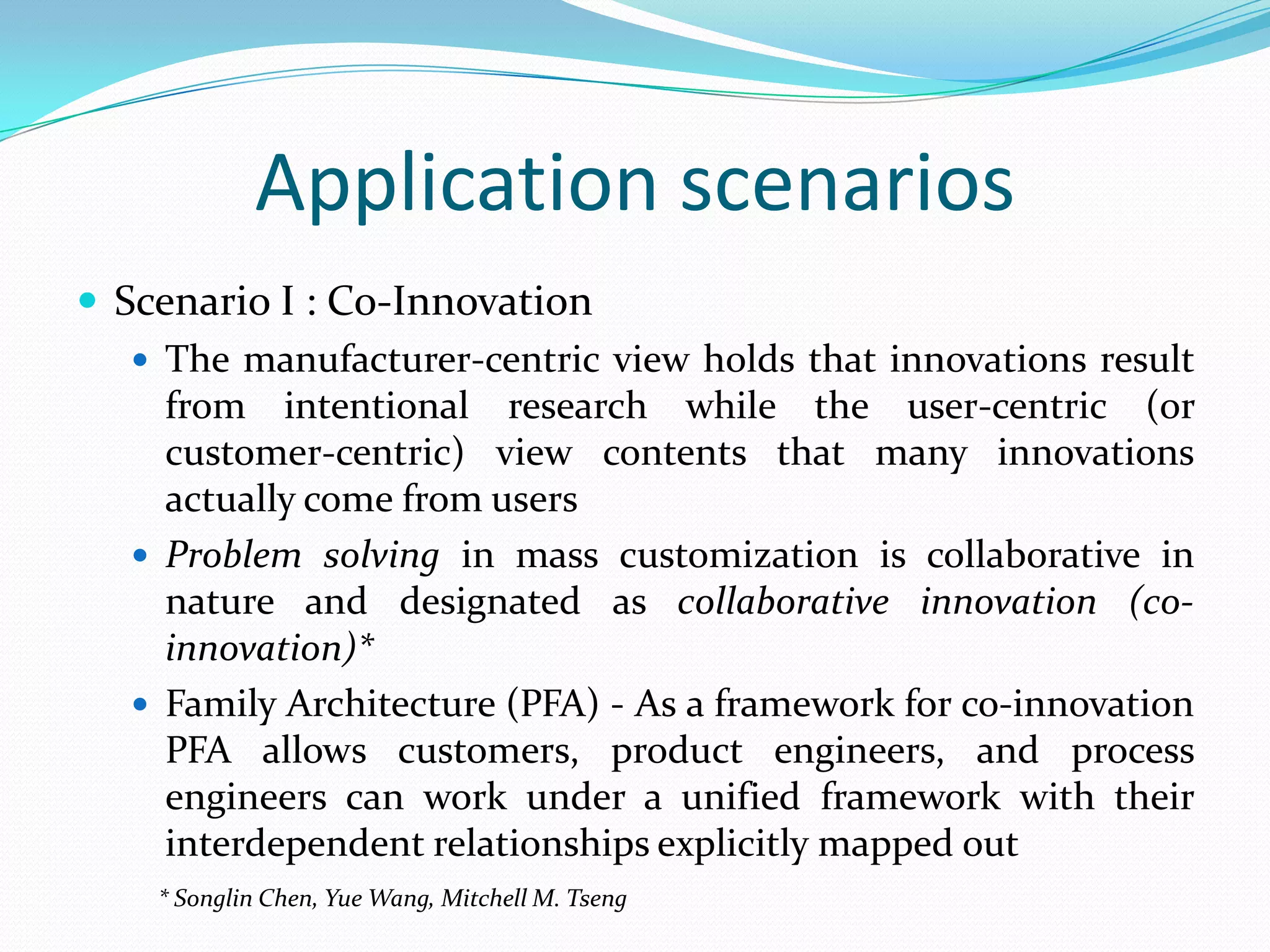 Application scenarios
 Scenario I : Co-Innovation
 The manufacturer-centric view holds that innovations result
from intentional research while the user-centric (or
customer-centric) view contents that many innovations
actually come from users
 Problem solving in mass customization is collaborative in
nature and designated as collaborative innovation (co-
innovation)*
 Family Architecture (PFA) - As a framework for co-innovation
PFA allows customers, product engineers, and process
engineers can work under a unified framework with their
interdependent relationships explicitly mapped out
* Songlin Chen, Yue Wang, Mitchell M. Tseng
 
