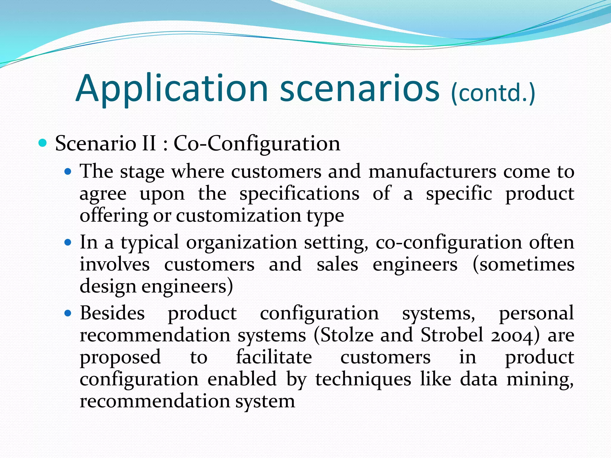 Application scenarios (contd.)
 Scenario II : Co-Configuration
 The stage where customers and manufacturers come to
agree upon the specifications of a specific product
offering or customization type
 In a typical organization setting, co-configuration often
involves customers and sales engineers (sometimes
design engineers)
 Besides product configuration systems, personal
recommendation systems (Stolze and Strobel 2004) are
proposed to facilitate customers in product
configuration enabled by techniques like data mining,
recommendation system
 