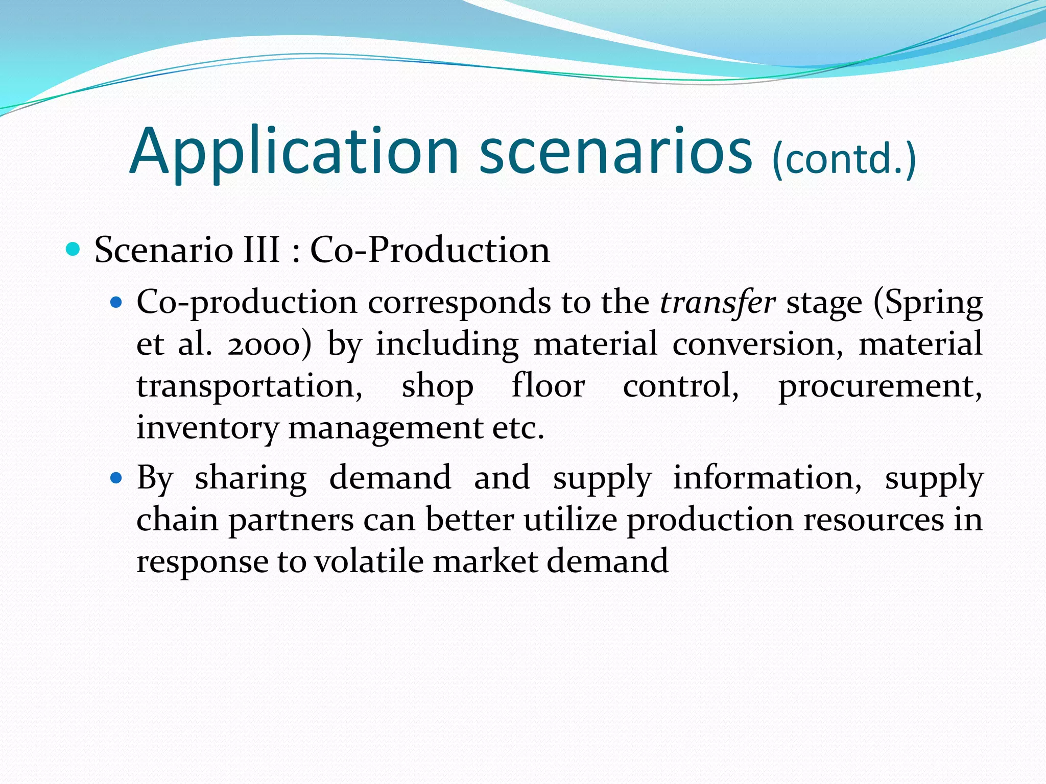 Application scenarios (contd.)
 Scenario III : Co-Production
 Co-production corresponds to the transfer stage (Spring
et al. 2000) by including material conversion, material
transportation, shop floor control, procurement,
inventory management etc.
 By sharing demand and supply information, supply
chain partners can better utilize production resources in
response to volatile market demand
 