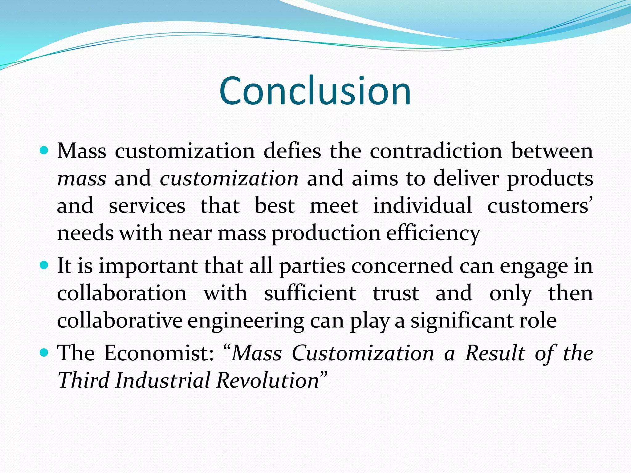 Conclusion
 Mass customization defies the contradiction between
mass and customization and aims to deliver products
and services that best meet individual customers’
needs with near mass production efficiency
 It is important that all parties concerned can engage in
collaboration with sufficient trust and only then
collaborative engineering can play a significant role
 The Economist: “Mass Customization a Result of the
Third Industrial Revolution”
 