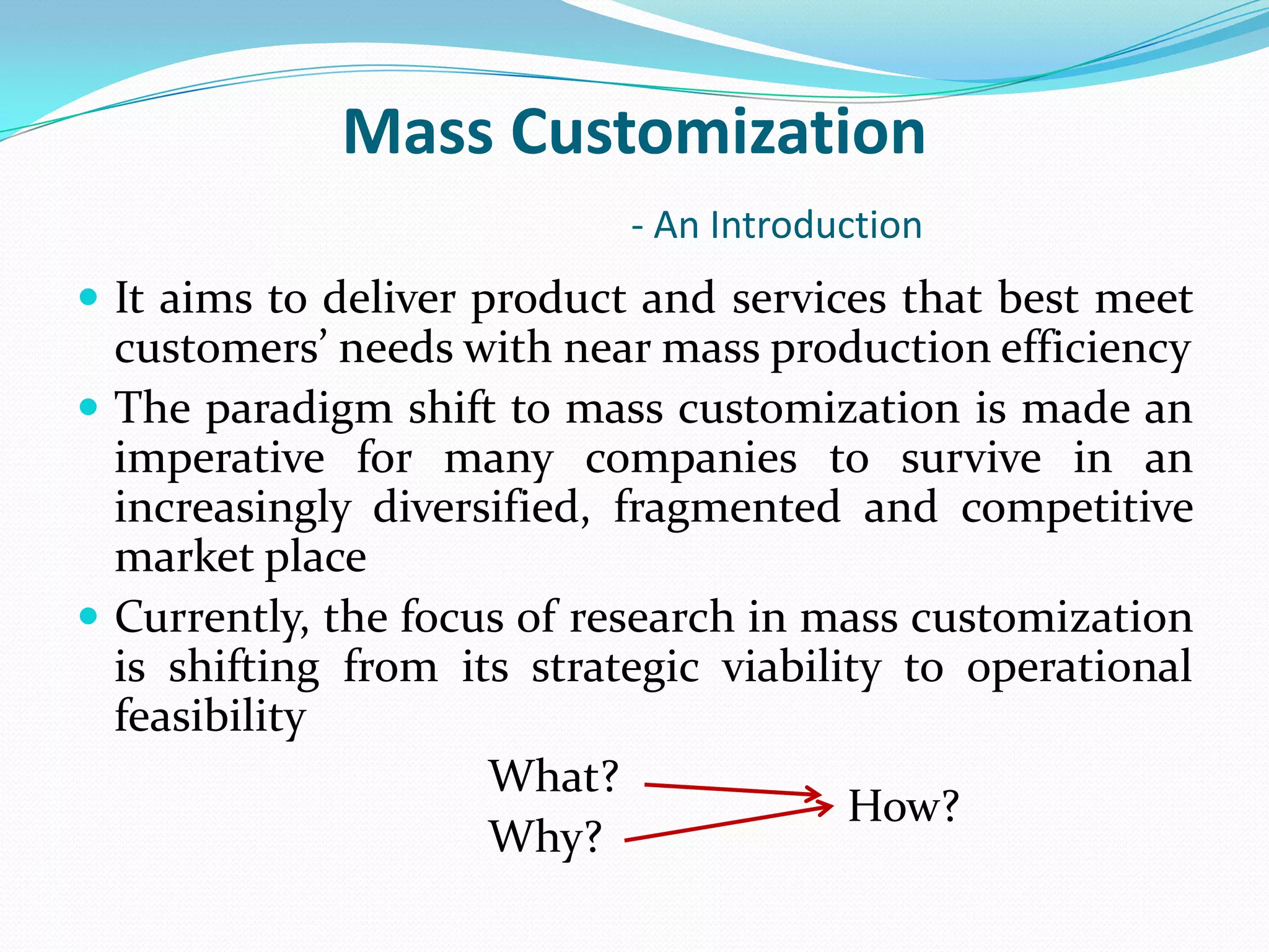 Mass Customization
- An Introduction
 It aims to deliver product and services that best meet
customers’ needs with near mass production efficiency
 The paradigm shift to mass customization is made an
imperative for many companies to survive in an
increasingly diversified, fragmented and competitive
market place
 Currently, the focus of research in mass customization
is shifting from its strategic viability to operational
feasibility
What?
Why?
How?
 