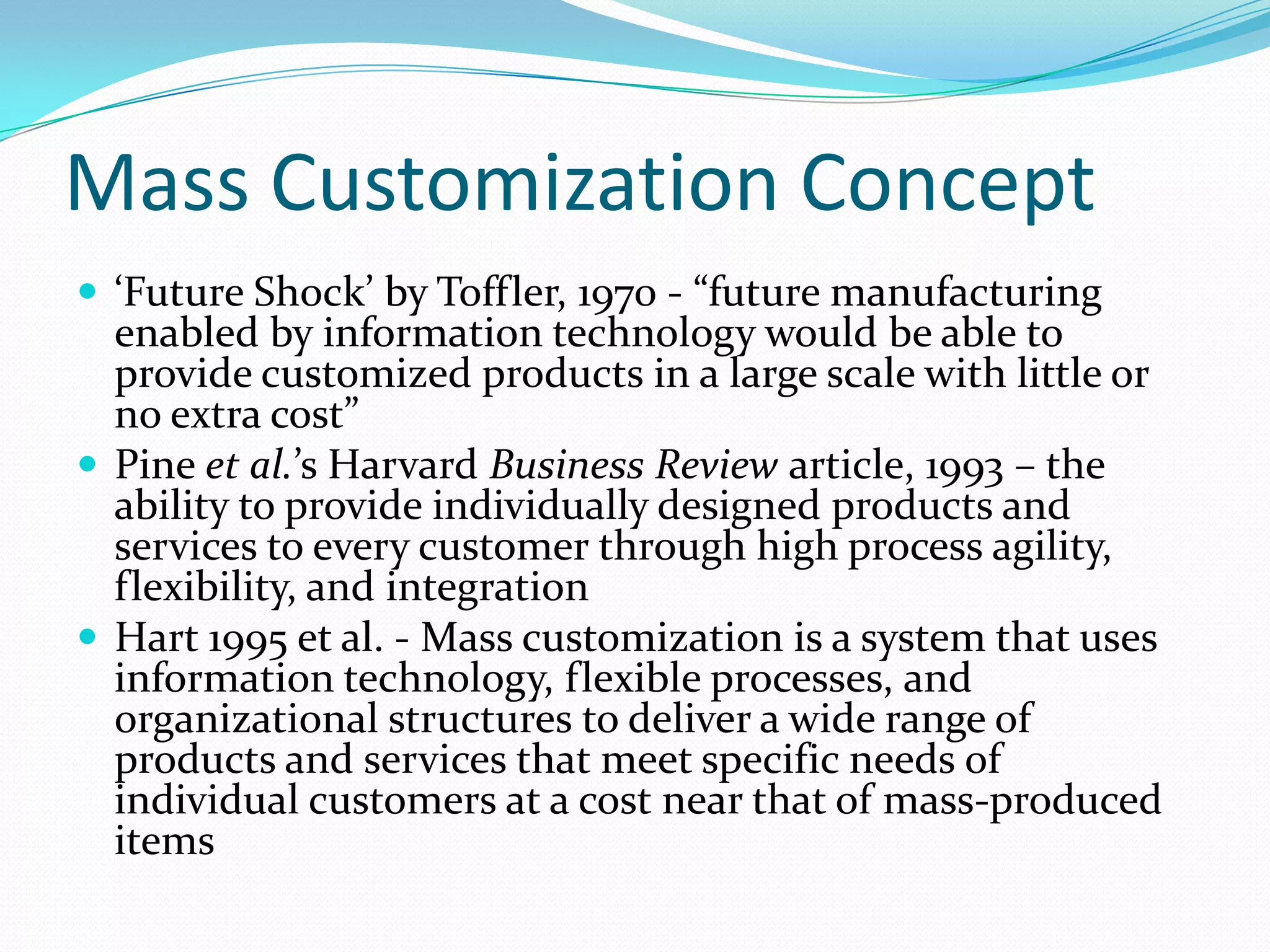 Mass Customization Concept
 ‘Future Shock’ by Toffler, 1970 - “future manufacturing
enabled by information technology would be able to
provide customized products in a large scale with little or
no extra cost”
 Pine et al.’s Harvard Business Review article, 1993 – the
ability to provide individually designed products and
services to every customer through high process agility,
flexibility, and integration
 Hart 1995 et al. - Mass customization is a system that uses
information technology, flexible processes, and
organizational structures to deliver a wide range of
products and services that meet specific needs of
individual customers at a cost near that of mass-produced
items
 
