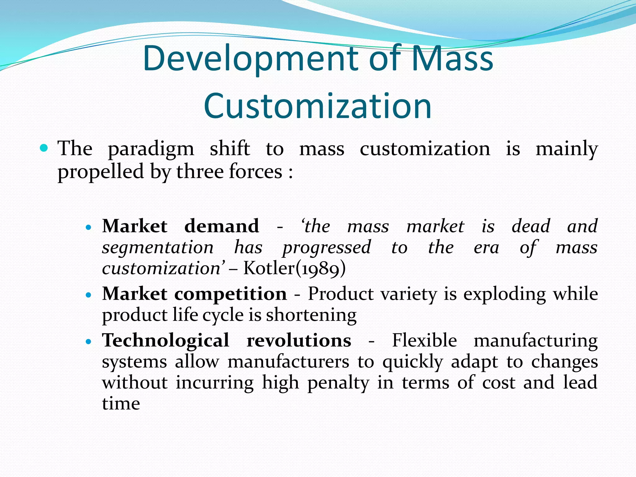 Development of Mass
Customization
 The paradigm shift to mass customization is mainly
propelled by three forces :
 Market demand - ‘the mass market is dead and
segmentation has progressed to the era of mass
customization’ – Kotler(1989)
 Market competition - Product variety is exploding while
product life cycle is shortening
 Technological revolutions - Flexible manufacturing
systems allow manufacturers to quickly adapt to changes
without incurring high penalty in terms of cost and lead
time
 