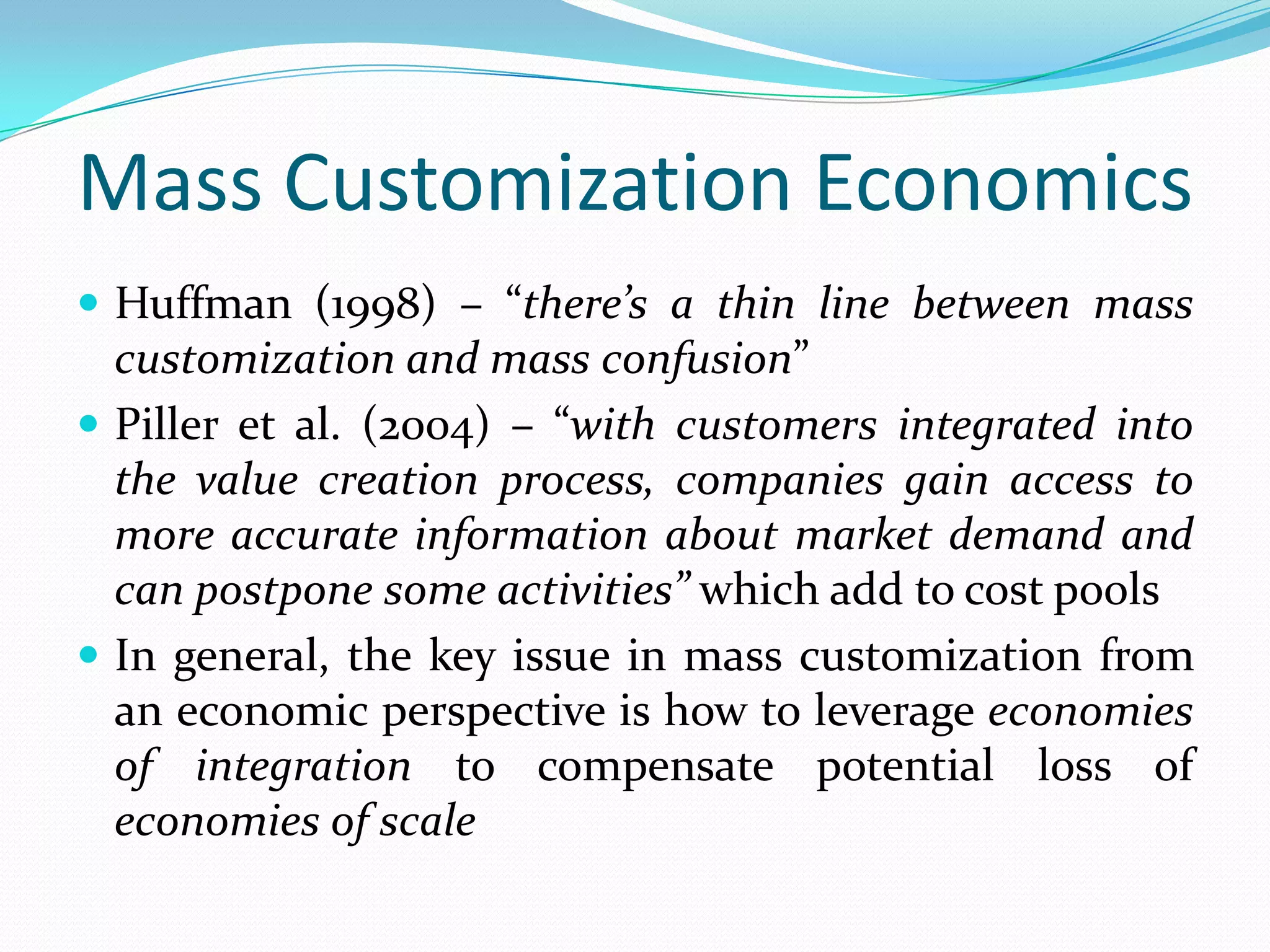 Mass Customization Economics
 Huffman (1998) – “there’s a thin line between mass
customization and mass confusion”
 Piller et al. (2004) – “with customers integrated into
the value creation process, companies gain access to
more accurate information about market demand and
can postpone some activities” which add to cost pools
 In general, the key issue in mass customization from
an economic perspective is how to leverage economies
of integration to compensate potential loss of
economies of scale
 