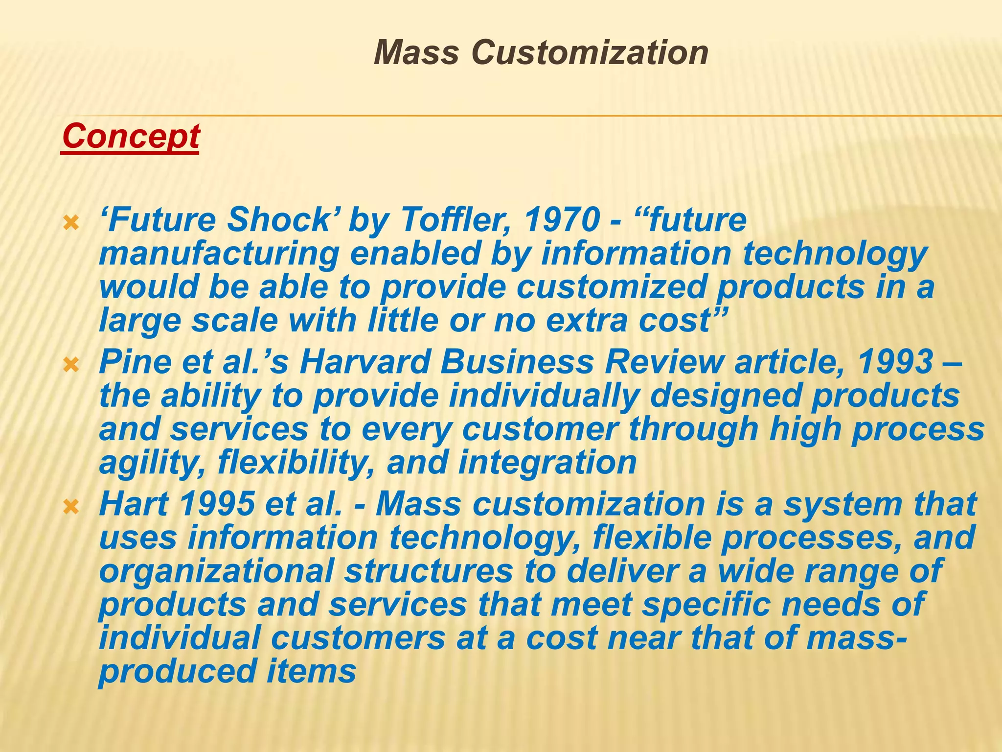 Mass Customization
Concept
 ‘Future Shock’ by Toffler, 1970 - “future
manufacturing enabled by information technology
would be able to provide customized products in a
large scale with little or no extra cost”
 Pine et al.’s Harvard Business Review article, 1993 –
the ability to provide individually designed products
and services to every customer through high process
agility, flexibility, and integration
 Hart 1995 et al. - Mass customization is a system that
uses information technology, flexible processes, and
organizational structures to deliver a wide range of
products and services that meet specific needs of
individual customers at a cost near that of mass-
produced items
 