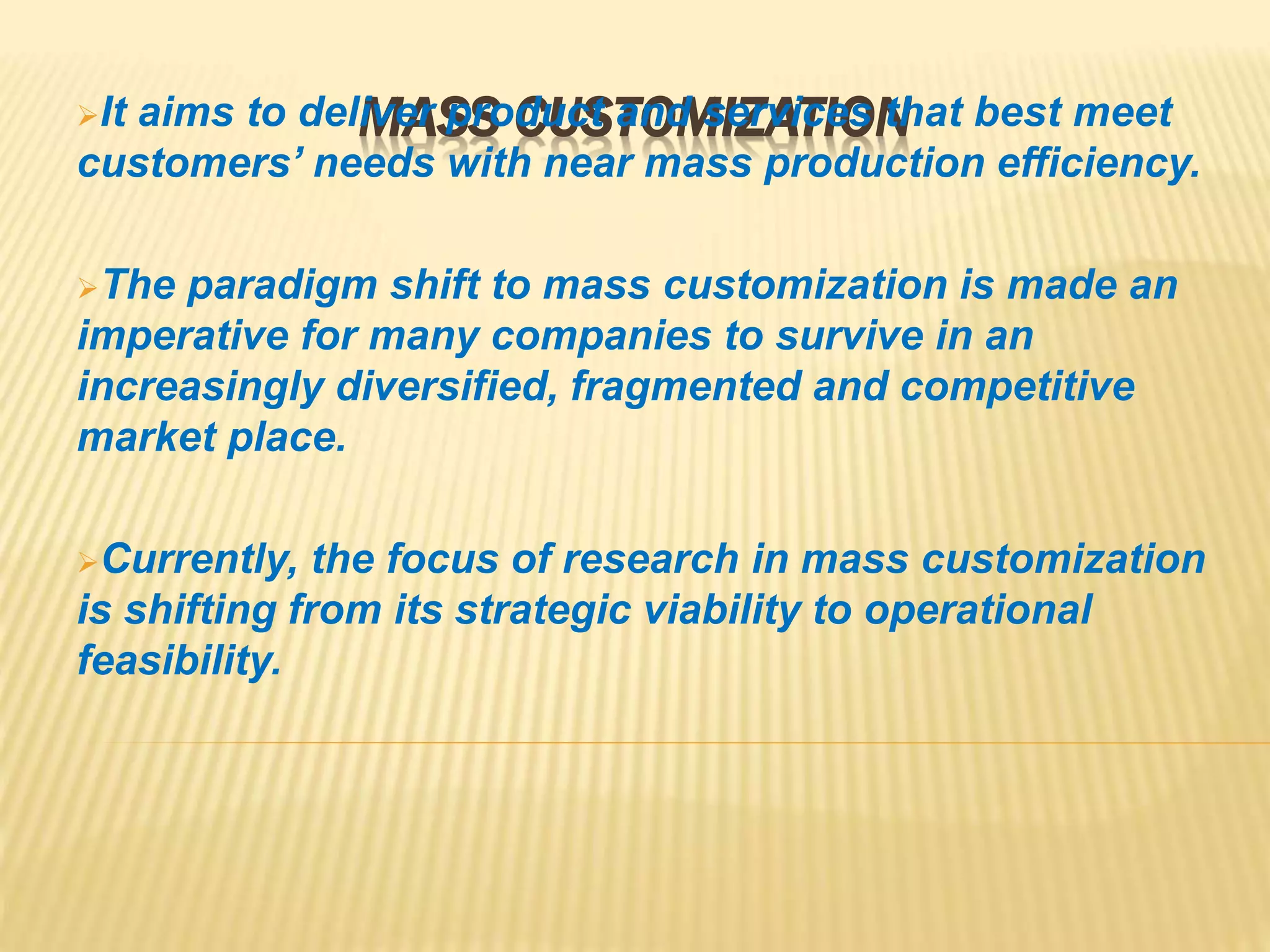 MASS CUSTOMIZATIONIt aims to deliver product and services that best meet
customers’ needs with near mass production efficiency.
The paradigm shift to mass customization is made an
imperative for many companies to survive in an
increasingly diversified, fragmented and competitive
market place.
Currently, the focus of research in mass customization
is shifting from its strategic viability to operational
feasibility.
 