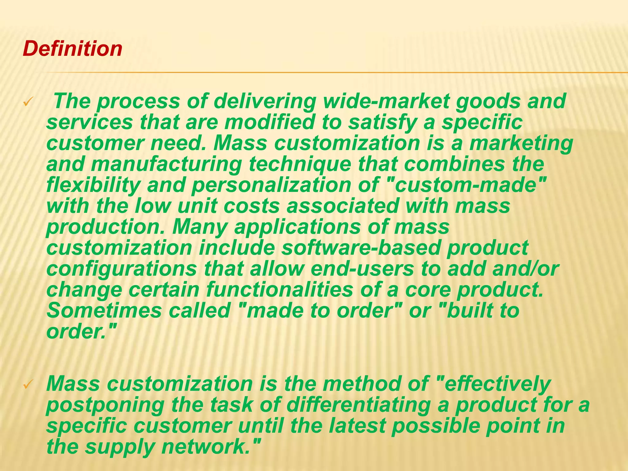 Definition
 The process of delivering wide-market goods and
services that are modified to satisfy a specific
customer need. Mass customization is a marketing
and manufacturing technique that combines the
flexibility and personalization of "custom-made"
with the low unit costs associated with mass
production. Many applications of mass
customization include software-based product
configurations that allow end-users to add and/or
change certain functionalities of a core product.
Sometimes called "made to order" or "built to
order."
 Mass customization is the method of "effectively
postponing the task of differentiating a product for a
specific customer until the latest possible point in
the supply network."
 