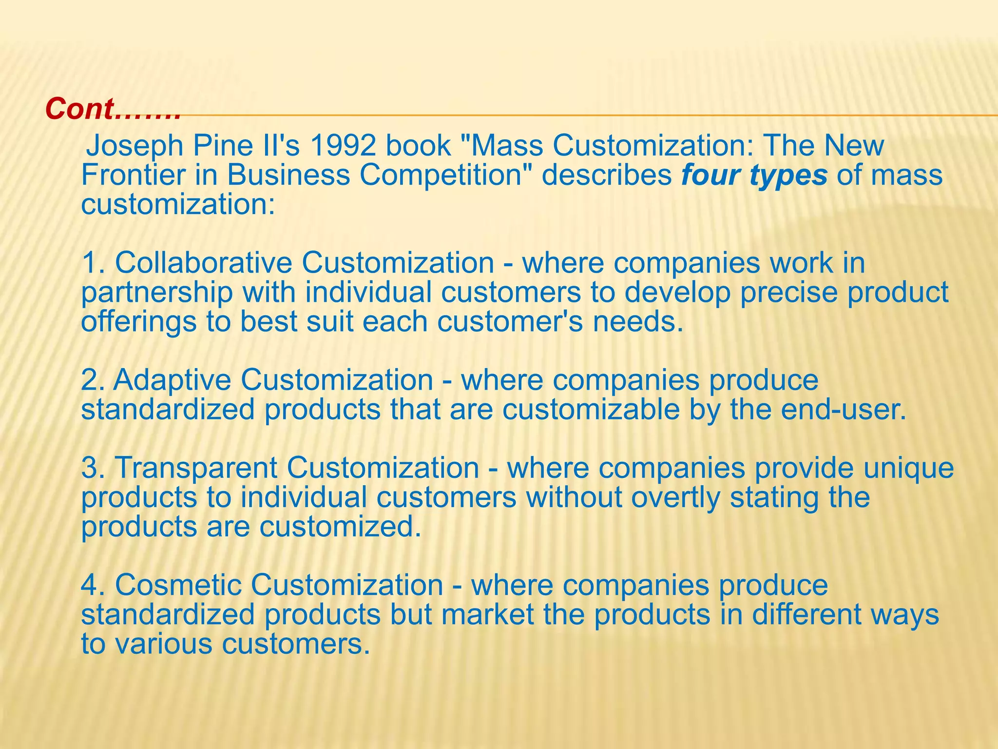 Cont…….
Joseph Pine II's 1992 book "Mass Customization: The New
Frontier in Business Competition" describes four types of mass
customization:
1. Collaborative Customization - where companies work in
partnership with individual customers to develop precise product
offerings to best suit each customer's needs.
2. Adaptive Customization - where companies produce
standardized products that are customizable by the end-user.
3. Transparent Customization - where companies provide unique
products to individual customers without overtly stating the
products are customized.
4. Cosmetic Customization - where companies produce
standardized products but market the products in different ways
to various customers.
 