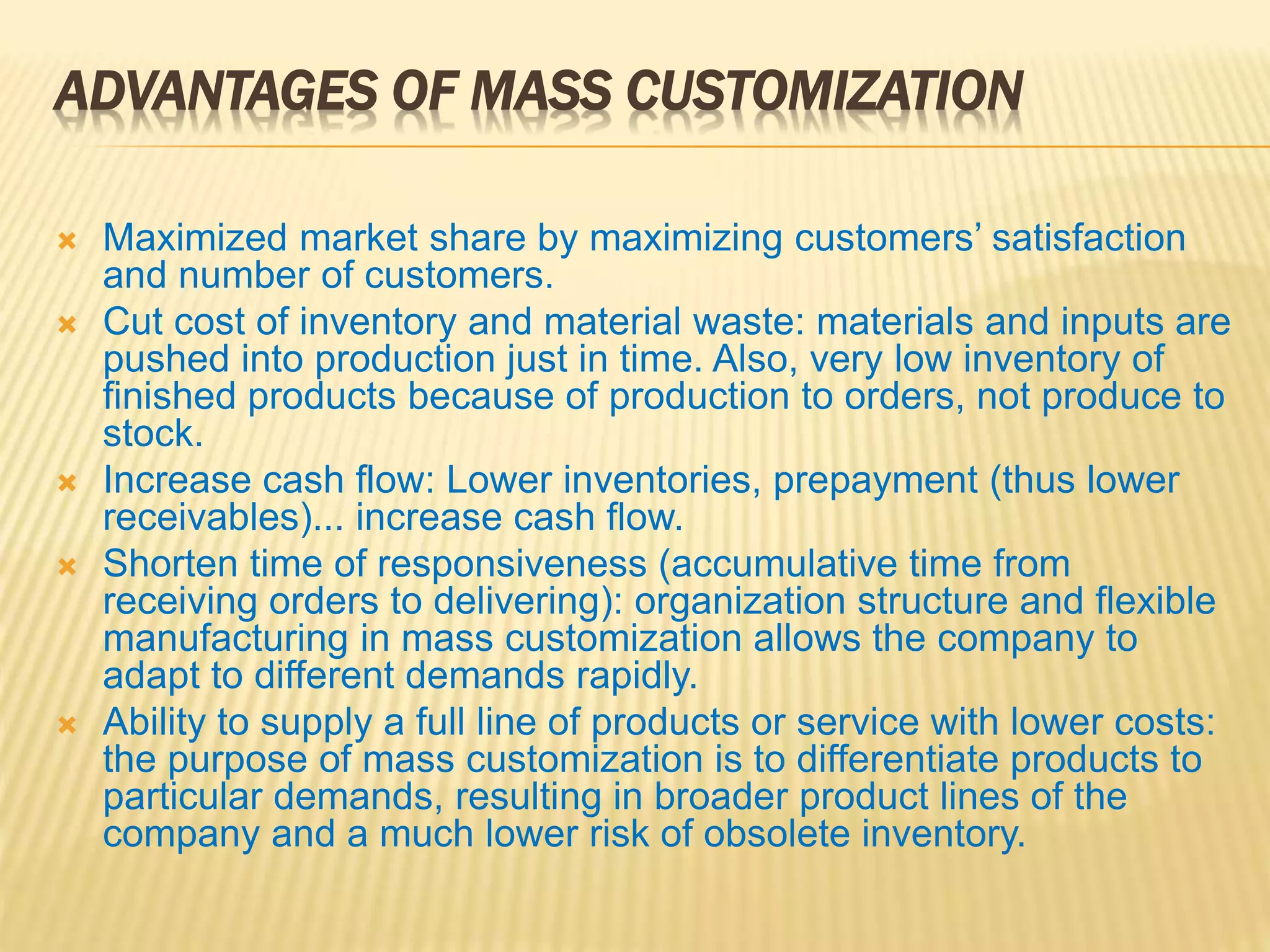 ADVANTAGES OF MASS CUSTOMIZATION
 Maximized market share by maximizing customers’ satisfaction
and number of customers.
 Cut cost of inventory and material waste: materials and inputs are
pushed into production just in time. Also, very low inventory of
finished products because of production to orders, not produce to
stock.
 Increase cash flow: Lower inventories, prepayment (thus lower
receivables)... increase cash flow.
 Shorten time of responsiveness (accumulative time from
receiving orders to delivering): organization structure and flexible
manufacturing in mass customization allows the company to
adapt to different demands rapidly.
 Ability to supply a full line of products or service with lower costs:
the purpose of mass customization is to differentiate products to
particular demands, resulting in broader product lines of the
company and a much lower risk of obsolete inventory.
 