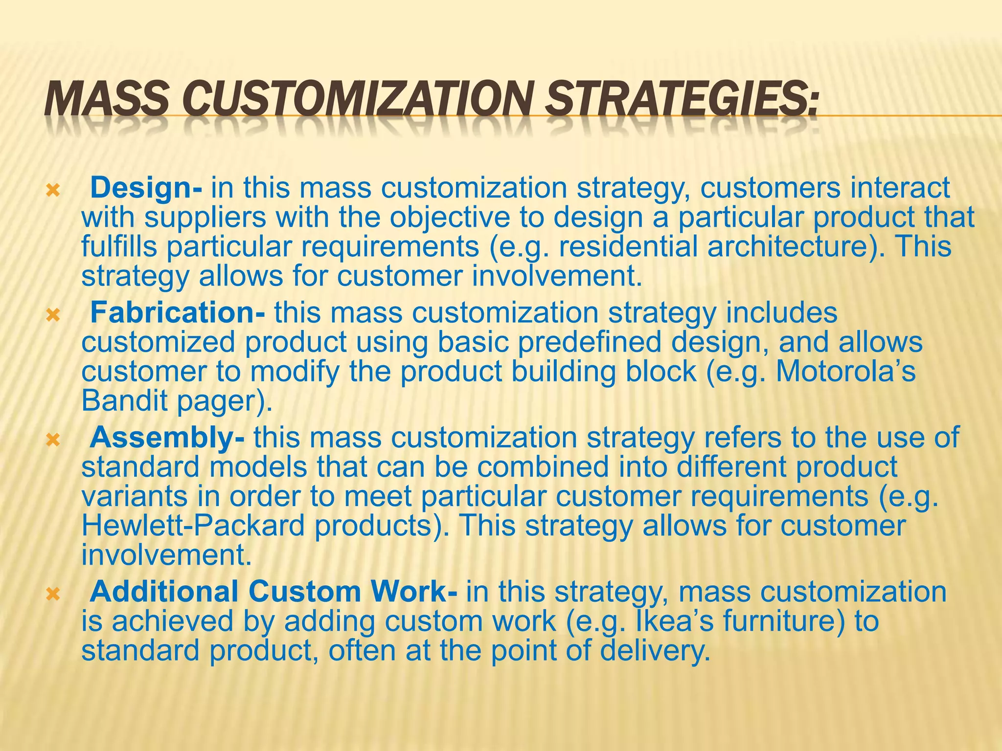 MASS CUSTOMIZATION STRATEGIES:
 Design- in this mass customization strategy, customers interact
with suppliers with the objective to design a particular product that
fulfills particular requirements (e.g. residential architecture). This
strategy allows for customer involvement.
 Fabrication- this mass customization strategy includes
customized product using basic predefined design, and allows
customer to modify the product building block (e.g. Motorola’s
Bandit pager).
 Assembly- this mass customization strategy refers to the use of
standard models that can be combined into different product
variants in order to meet particular customer requirements (e.g.
Hewlett-Packard products). This strategy allows for customer
involvement.
 Additional Custom Work- in this strategy, mass customization
is achieved by adding custom work (e.g. Ikea’s furniture) to
standard product, often at the point of delivery.
 