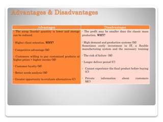 Advantages & Disadvantages
Advantages Disadvantages
- The scrap (hurda) quantity is lower and storage
can be reduced.
- Higher client retention. WHY?
- Competitive advantage (M)
- Customers willing to pay customized products at
higher prices > higher income (M)
- Customer loyalty (M)
- Better needs analysis (M)
- Greater opportunity to evaluate alternatives (C)
- The profit may be smaller than the classic mass
production. WHY?
- High demand and production systems (M)
Sometimes costly investment in IT, a flexible
manufacturing system and the necessary training
- The risk of failure (M)
- Longer deliver period (C)
- Cannot experience the final product before buying
(C)
- Private information about customers
MC)
 