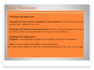 Other Challanges
- Challenges with higher costs
- Successful for luxury and not successful for basic products: primarily depends on the
product type – designer wear or car
- Challenges with return of customized product: majority of such companies do not have
any return policies or simply bear the loss of return in case it allows it.
- Challenges with supply chains:
- Suppliers > lesser flexibility, specificity, and visibility with mass customization.
- Push in current supply chain, pull in mass customization
(not economically feasible to start the customization process in the start of the supply
 