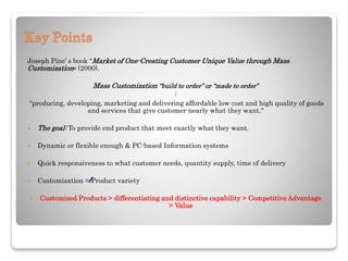 Key Points
Joseph Pine’ s book "Market of One-Creating Customer Unique Value through Mass
Customization« (2000).
Mass Customization “build to order” or “made to order”
:
"producing, developing, marketing and delivering affordable low cost and high quality of goods
and services that give customer nearly what they want."
 The goal: To provide end product that meet exactly what they want.
 Dynamic or flexible enough & PC-based Information systems
 Quick responsiveness to what customer needs, quantity supply, time of delivery
 Customization = Product variety
 Customized Products > differentiating and distinctive capability > Competitive Adventage
> Value
 