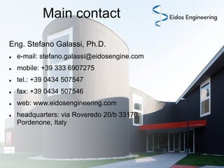 Main contact
Eng. Stefano Galassi, Ph.D.


e-mail: stefano.galassi@eidosengine.com



mobile: +39 333 6907275



tel.: +39 0434 507547



fax: +39 0434 507546



web: www.eidosengineering.com



headquarters: via Roveredo 20/b 33170
Pordenone, Italy

 