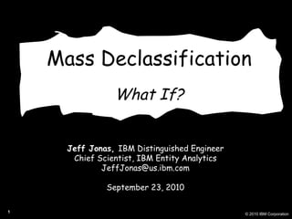 Mass Declassification What If? Jeff Jonas,  IBM Distinguished Engineer Chief Scientist, IBM Entity Analytics [email_address] September 23, 2010 