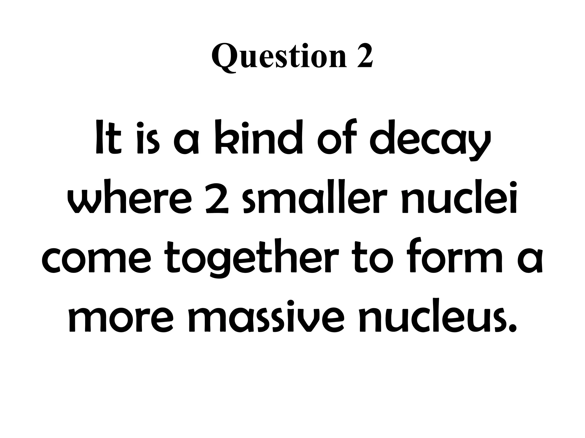 Question 2

  It is a kind of decay
 where 2 smaller nuclei
come together to form a
 more massive nucleus.
 