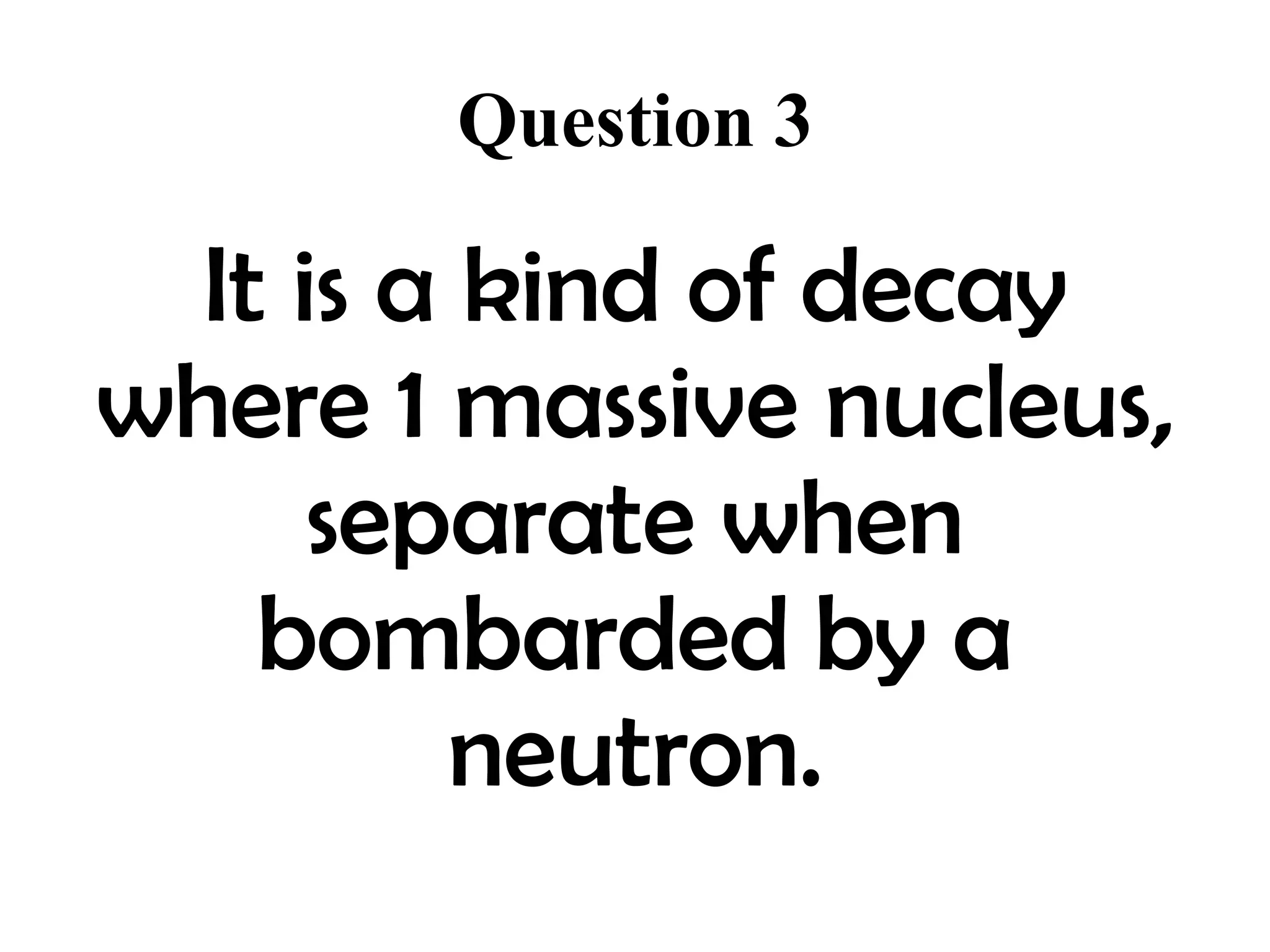 Question 3

  It is a kind of decay
where 1 massive nucleus,
      separate when
    bombarded by a
         neutron.
 