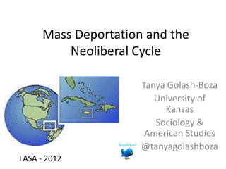 Mass Deportation and the
          Neoliberal Cycle

                      Tanya Golash-Boza
                         University of
                           Kansas
                         Sociology &
                       American Studies
                      @tanyagolashboza
LASA - 2012
 