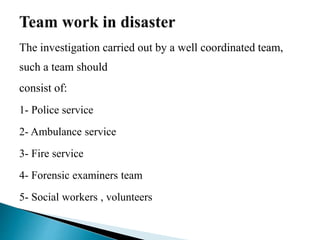 The investigation carried out by a well coordinated team,
such a team should
consist of:
1- Police service
2- Ambulance service
3- Fire service
4- Forensic examiners team
5- Social workers , volunteers
 
