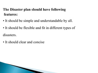 The Disaster plan should have following
features:
• It should be simple and understandable by all.
• It should be flexible and fit in different types of
disasters.
• It should clear and concise
 