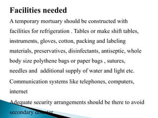 A temporary mortuary should be constructed with
facilities for refrigeration . Tables or make shift tables,
instruments, gloves, cotton, packing and labeling
materials, preservatives, disinfectants, antiseptic, whole
body size polythene bags or paper bags , sutures,
needles and additional supply of water and light etc.
Communication systems like telephones, computers,
internet
Adequate security arrangements should be there to avoid
secondary disaster
 