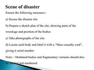Ensure the following measures:-
a) Secure the disaster site
b) Prepare a sketch plan of the site, showing parts of the
wreckage and position of the bodies
c) Take photographs of the site.
d) Locate each body and label it with a “Mass casualty card”,
giving it serial number
Note: - Mutilated bodies and fragmentary remains should also
be labeled and numbered.
 
