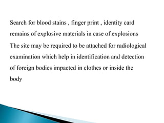 Search for blood stains , finger print , identity card
remains of explosive materials in case of explosions
The site may be required to be attached for radiological
examination which help in identification and detection
of foreign bodies impacted in clothes or inside the
body
 