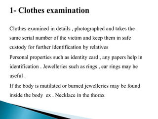 Clothes examined in details , photographed and takes the
same serial number of the victim and keep them in safe
custody for further identification by relatives
Personal properties such as identity card , any papers help in
identification . Jewelleries such as rings , ear rings may be
useful .
If the body is mutilated or burned jewelleries may be found
inside the body ex . Necklace in the thorax
 